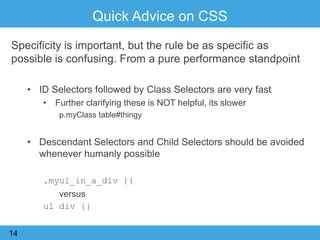 Quick Advice on CSS
Specificity is important, but the rule be as specific as
possible is confusing. From a pure performance standpoint
• ID Selectors followed by Class Selectors are very fast
• Further clarifying these is NOT helpful, its slower
p.myClass table#thingy
• Descendant Selectors and Child Selectors should be avoided
whenever humanly possible
.myul_in_a_div {}
versus
ul div {}
14
 