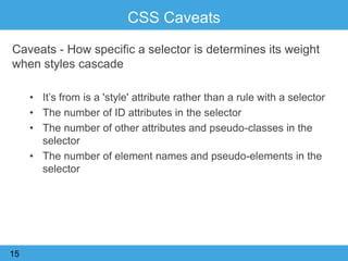 CSS Caveats
Caveats - How specific a selector is determines its weight
when styles cascade
• It‟s from is a 'style' attribute rather than a rule with a selector
• The number of ID attributes in the selector
• The number of other attributes and pseudo-classes in the
selector
• The number of element names and pseudo-elements in the
selector
15
 