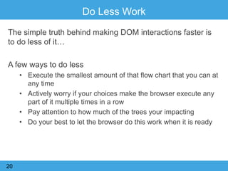 Do Less Work
The simple truth behind making DOM interactions faster is
to do less of it…
A few ways to do less
• Execute the smallest amount of that flow chart that you can at
any time
• Actively worry if your choices make the browser execute any
part of it multiple times in a row
• Pay attention to how much of the trees your impacting
• Do your best to let the browser do this work when it is ready
20
 