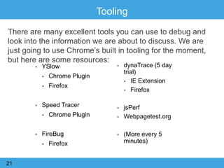 Tooling
There are many excellent tools you can use to debug and
look into the information we are about to discuss. We are
just going to use Chrome‟s built in tooling for the moment,
but here are some resources:
21
 YSlow
 Chrome Plugin
 Firefox
 Speed Tracer
 Chrome Plugin
 FireBug
 Firefox
 dynaTrace (5 day
trial)
 IE Extension
 Firefox
 jsPerf
 Webpagetest.org
 (More every 5
minutes)
 