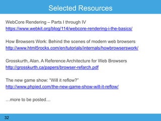 Selected Resources
WebCore Rendering – Parts I through IV
https://www.webkit.org/blog/114/webcore-rendering-i-the-basics/
How Browsers Work: Behind the scenes of modern web browsers
http://www.html5rocks.com/en/tutorials/internals/howbrowserswork/
Grosskurth, Alan. A Reference Architecture for Web Browsers
http://grosskurth.ca/papers/browser-refarch.pdf
The new game show: “Will it reflow?”
http://www.phpied.com/the-new-game-show-will-it-reflow/
…more to be posted…
32
 