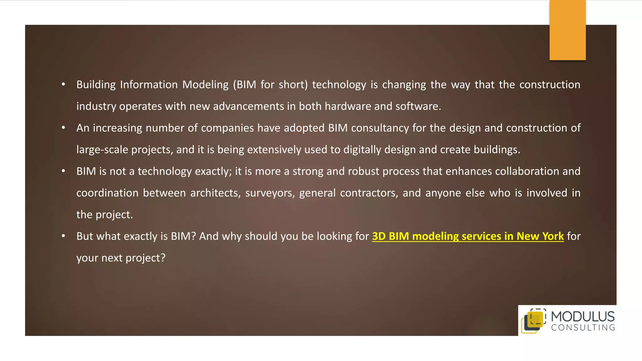 • Building Information Modeling (BIM for short) technology is changing the way that the construction
industry operates with new advancements in both hardware and software.
• An increasing number of companies have adopted BIM consultancy for the design and construction of
large-scale projects, and it is being extensively used to digitally design and create buildings.
• BIM is not a technology exactly; it is more a strong and robust process that enhances collaboration and
coordination between architects, surveyors, general contractors, and anyone else who is involved in
the project.
• But what exactly is BIM? And why should you be looking for 3D BIM modeling services in New York for
your next project?
 