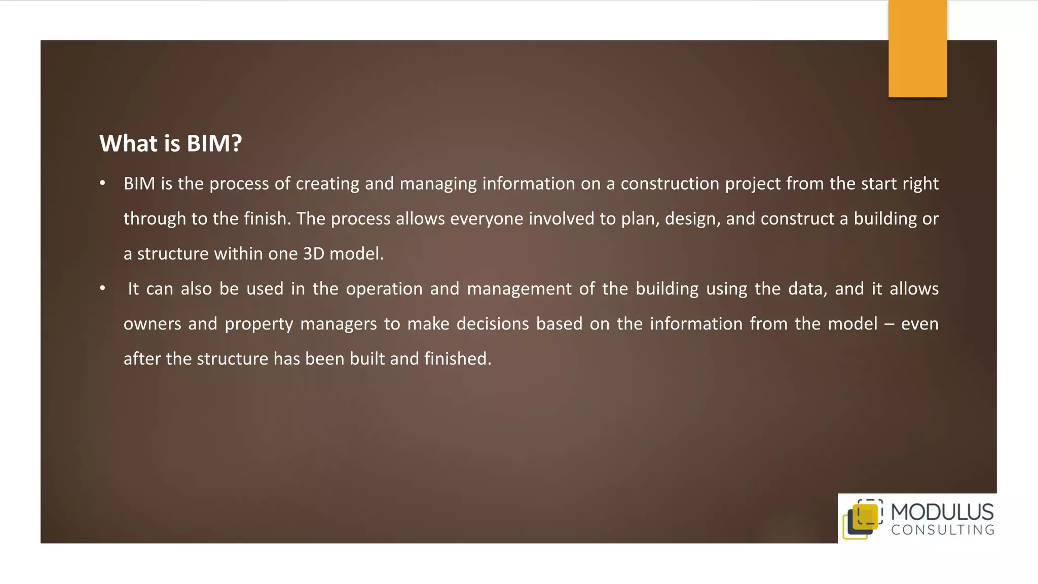 What is BIM?
• BIM is the process of creating and managing information on a construction project from the start right
through to the finish. The process allows everyone involved to plan, design, and construct a building or
a structure within one 3D model.
• It can also be used in the operation and management of the building using the data, and it allows
owners and property managers to make decisions based on the information from the model – even
after the structure has been built and finished.
 
