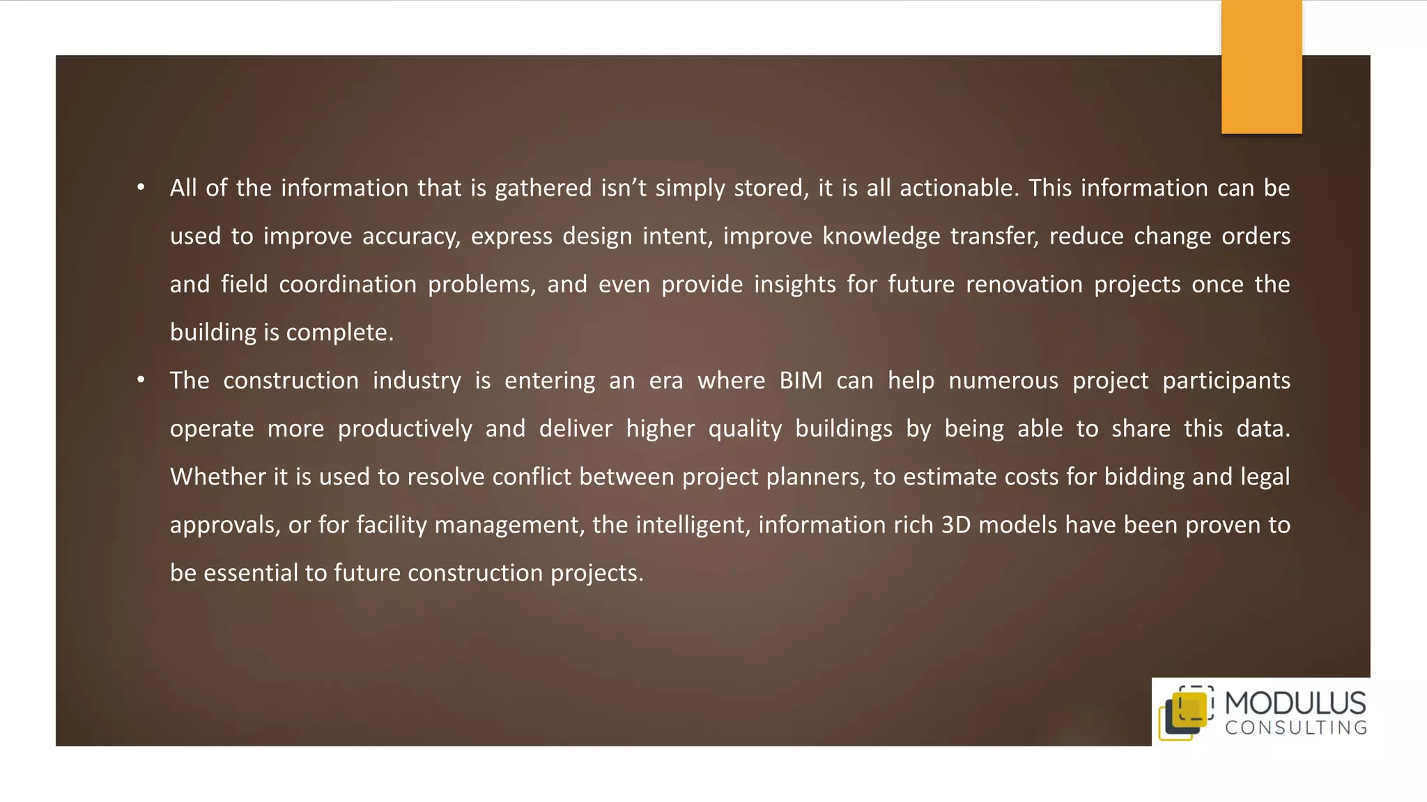 • All of the information that is gathered isn’t simply stored, it is all actionable. This information can be
used to improve accuracy, express design intent, improve knowledge transfer, reduce change orders
and field coordination problems, and even provide insights for future renovation projects once the
building is complete.
• The construction industry is entering an era where BIM can help numerous project participants
operate more productively and deliver higher quality buildings by being able to share this data.
Whether it is used to resolve conflict between project planners, to estimate costs for bidding and legal
approvals, or for facility management, the intelligent, information rich 3D models have been proven to
be essential to future construction projects.
 