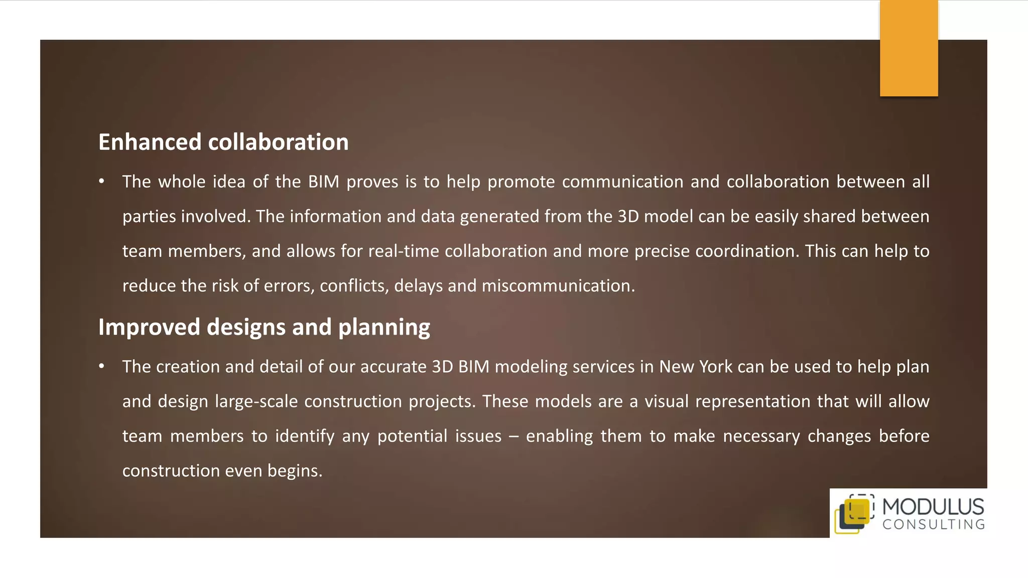 Enhanced collaboration
• The whole idea of the BIM proves is to help promote communication and collaboration between all
parties involved. The information and data generated from the 3D model can be easily shared between
team members, and allows for real-time collaboration and more precise coordination. This can help to
reduce the risk of errors, conflicts, delays and miscommunication.
Improved designs and planning
• The creation and detail of our accurate 3D BIM modeling services in New York can be used to help plan
and design large-scale construction projects. These models are a visual representation that will allow
team members to identify any potential issues – enabling them to make necessary changes before
construction even begins.
 