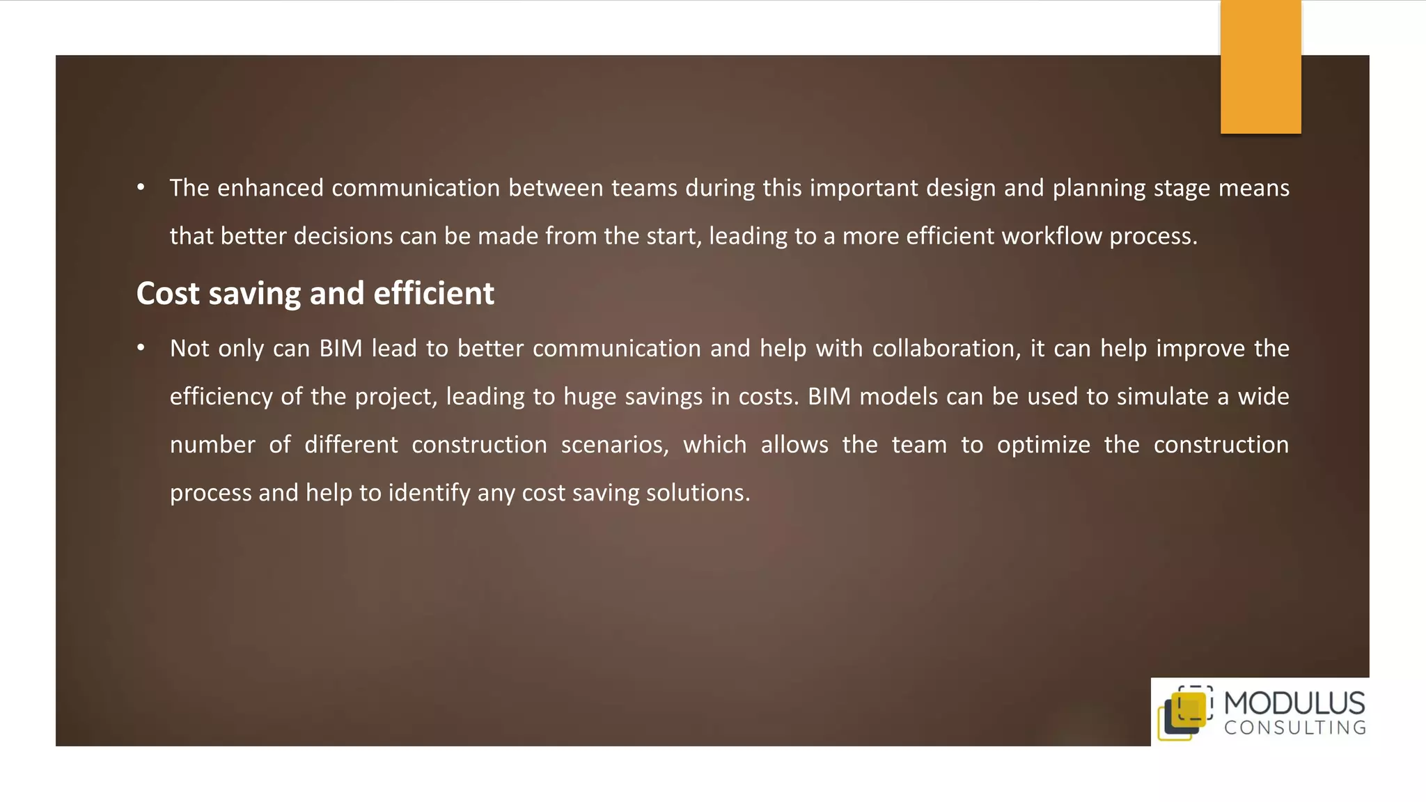 • The enhanced communication between teams during this important design and planning stage means
that better decisions can be made from the start, leading to a more efficient workflow process.
Cost saving and efficient
• Not only can BIM lead to better communication and help with collaboration, it can help improve the
efficiency of the project, leading to huge savings in costs. BIM models can be used to simulate a wide
number of different construction scenarios, which allows the team to optimize the construction
process and help to identify any cost saving solutions.
 