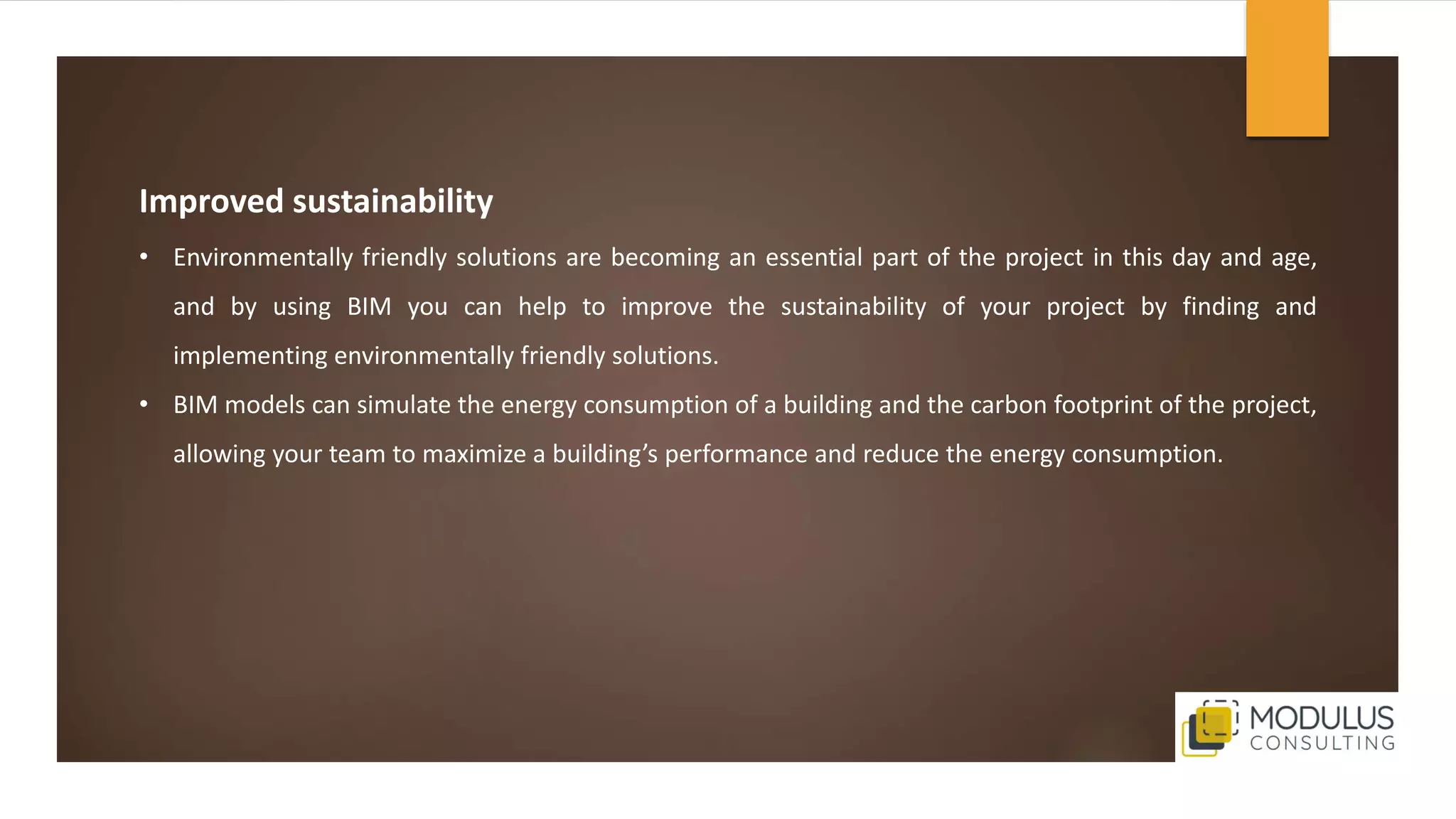 Improved sustainability
• Environmentally friendly solutions are becoming an essential part of the project in this day and age,
and by using BIM you can help to improve the sustainability of your project by finding and
implementing environmentally friendly solutions.
• BIM models can simulate the energy consumption of a building and the carbon footprint of the project,
allowing your team to maximize a building’s performance and reduce the energy consumption.
 