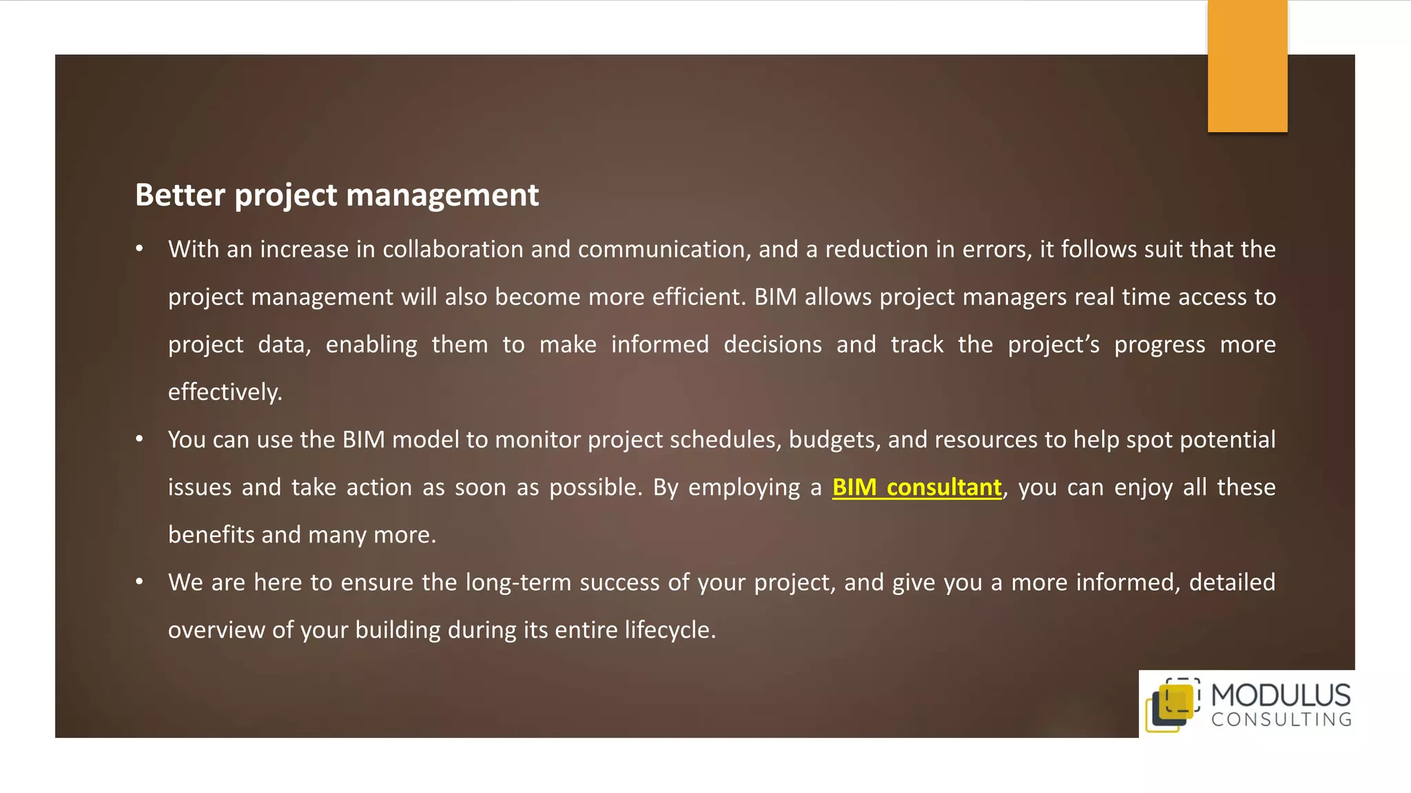 Better project management
• With an increase in collaboration and communication, and a reduction in errors, it follows suit that the
project management will also become more efficient. BIM allows project managers real time access to
project data, enabling them to make informed decisions and track the project’s progress more
effectively.
• You can use the BIM model to monitor project schedules, budgets, and resources to help spot potential
issues and take action as soon as possible. By employing a BIM consultant, you can enjoy all these
benefits and many more.
• We are here to ensure the long-term success of your project, and give you a more informed, detailed
overview of your building during its entire lifecycle.
 