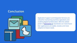Conclusion
Application Support and Integration Services are
critical for maintaining seamless operations and
enabling digital transformation. With the added
power of Generative AI, businesses can now ensure
their applications are stable, smarter, and more
adaptive to future needs.
 