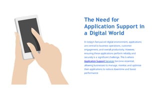 The Need for
Application Support in
a Digital World
In today’s fast-paced digital environment, applications
are central to business operations, customer
engagement, and overall productivity. However,
ensuring these applications perform reliably and
securely is a significant challenge. This is where
Application Support Services become essential,
allowing businesses to manage, monitor
, and optimise
their applications to reduce downtime and boost
performance.
 