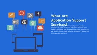 What Are
Application Support
Services?
Application Support Services include a set of processes aimed at
maintaining the stability, security, and performance of business-critical
software. These services cover incident resolution, system monitoring, bug
fixes, updates, and user support, all focused on delivering a seamless and
secure application experience.
 