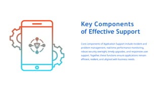 Key Components
of Effective Support
Core components of Application Support include incident and
problem management, real-time performance monitoring,
robust security oversight, timely upgrades, and responsive user
support. Together, these functions ensure applications remain
efficient, resilient, and aligned with business needs.
 