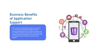 Business Benefits
of Application
Support
With consistent application support, businesses
can achieve improved system performance,
reduced operational costs, stronger cybersecurity,
and higher employee productivity. By outsourcing
support functions, companies can also focus more
on strategic growth while ensuring technical
stability.
 