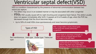 Ventricular septal defect(VSD)
VSD is a condition characterized by the presence of abnormal communication between two
ventricular septum.
• The defect may occur in an isolated manner or may be associated with other congenital
defects.
• A simple VSD usually causes left-to-right shunting and congestive heart failure. This defect usually
does not appear immediately after birth. It appears at 6 to 8 weeks of age, when the PVR has
decreased enough that the shunt becomes large
• Up to 50% of small VSDs close spontaneously and never become symptomatic.
With a large defect, excess blood goes
to the lung and causes pulmonary
congestion,
which leads to shortness of breath. A
large volume of blood returns from
the lungs to the left heart
which, over time, becomes
overburdened and enlarged. Heart
failure may even occur causing a
backup of fluid in the lungs and other
body tissues
Types of VSD
Peri membranous Inlet type Outlet type Trabecular
type
 