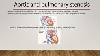 Aortic and pulmonary stenosis
PVS is a heart valve disorder where there is a narrowing in the pulmonary valve
Aortic valve stenosis in children is a congenital heart defect that causes fixed form of
hemodynamically significant left ventricular outflow tract obstruction with progressive course
 