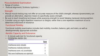 Musculoskeletal Examination
• Range of motion,
• Postural alignment,( Scoliosis, kyphosis, )
Strength
• Manual muscle testing may not offer an accurate measure of the child’s strength, whereas dynamometry can
provide an alternative, objective means to specifically assess strength.
• Be sure to teach breathing techniques while assessing strength to avoid Valsalva maneuver during exertion.
• Consider using an eight-repetition maximum to fatigue, rather than a one-repetition maximum so as to
determine initial level of resistance
Functional Mobility
Functional mobility examination includes bed mobility, transfers, balance, gait, and stairs, as well as
developmentally appropriate activities
Aerobic Capacity and Endurance
• 6-minute walk test for functional capacity
• DYSPNOEA INDEX (DI)
 