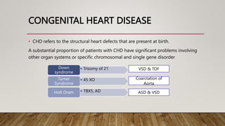 CONGENITAL HEART DISEASE
• CHD refers to the structural heart defects that are present at birth.
A substantial proportion of patients with CHD have significant problems involving
other organ systems or specific chromosomal and single gene disorder
• Trisomy of 21
Down
syndrome
• 45 XO
Turner
Syndrome
• TBX5, AD
Holt Oram
VSD & TOF
ASD & VSD
Coarctation of
Aorta
 