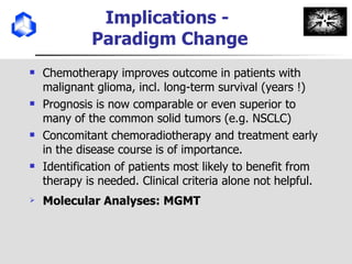 Implications -  Paradigm Change Chemotherapy improves outcome in patients with malignant glioma, incl. long-term survival (years !) Prognosis is now comparable or even superior to many of the common solid tumors (e.g. NSCLC)  Concomitant chemoradiotherapy and treatment early in the disease course is of importance. Identification of patients most likely to benefit from therapy is needed. Clinical criteria alone not helpful. Molecular Analyses: MGMT 