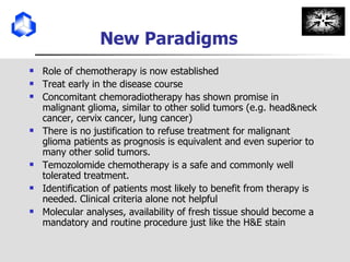 New Paradigms Role of chemotherapy is now established Treat early in the disease course Concomitant chemoradiotherapy has shown promise in malignant glioma, similar to other solid tumors (e.g. head&neck cancer, cervix cancer, lung cancer) There is no justification to refuse treatment for malignant glioma patients as prognosis is equivalent and even superior to many other solid tumors. Temozolomide chemotherapy is a safe and commonly well tolerated treatment. Identification of patients most likely to benefit from therapy is needed. Clinical criteria alone not helpful Molecular analyses, availability of fresh tissue should become a mandatory and routine procedure just like the H&E stain 