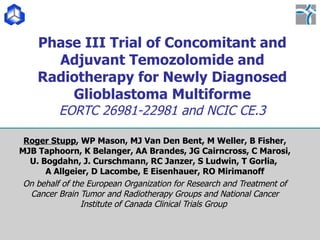 Phase III Trial of Concomitant and Adjuvant Temozolomide and Radiotherapy for Newly Diagnosed Glioblastoma Multiforme EORTC 26981-22981 and NCIC CE.3 Roger Stupp , WP Mason, MJ Van Den Bent, M Weller, B Fisher, MJB Taphoorn, K Belanger, AA Brandes, JG Cairncross, C Marosi, U. Bogdahn, J. Curschmann, RC Janzer, S Ludwin, T Gorlia,  A Allgeier, D Lacombe, E Eisenhauer, RO Mirimanoff On behalf of the European Organization for Research and Treatment of Cancer Brain Tumor and Radiotherapy Groups and National Cancer Institute of Canada Clinical Trials Group  