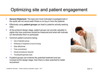 Confidential Information - G Betts conference presentation August 1, 2011 Slide 10
Optimizing site and patient engagement
 General Statement: The best and most motivated investigator/site in
the world will not recruit well if there is no buy-in from the patients
 Effectively using patient groups can lead to patients actively seeking
sites
 At the protocol design stage, patient groups can provide valuable in-
sights into how outcomes should be measured and what will motivate
(or demotivate) them to participate
 Common patient concerns being;
 Use of placebo group
 Withdraw of treatment at end of study
 Side effects/risk
 Time commitment
 Actual procedures required
 Travel/parking/meal costs
 If patient groups can endorse the potential treatment and are
involved at the design stage, then there is clear potential for better
recruitment
 