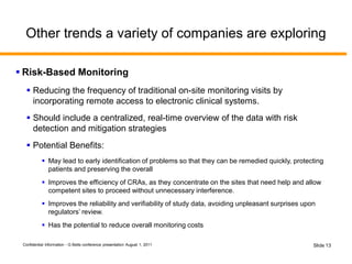 Confidential Information - G Betts conference presentation August 1, 2011 Slide 13
Other trends a variety of companies are exploring
 Risk-Based Monitoring
 Reducing the frequency of traditional on-site monitoring visits by
incorporating remote access to electronic clinical systems.
 Should include a centralized, real-time overview of the data with risk
detection and mitigation strategies
 Potential Benefits:
 May lead to early identification of problems so that they can be remedied quickly, protecting
patients and preserving the overall
 Improves the efficiency of CRAs, as they concentrate on the sites that need help and allow
competent sites to proceed without unnecessary interference.
 Improves the reliability and verifiability of study data, avoiding unpleasant surprises upon
regulators’ review.
 Has the potential to reduce overall monitoring costs
 