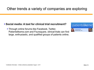 Confidential Information - G Betts conference presentation August 1, 2011 Slide 14
Other trends a variety of companies are exploring
 Social media: A tool for clinical trial recruitment?
 Through online forums like Facebook, Twitter,
Patientslikeme.com and Foursquare, clinical trials can find
large, enthusiastic, and qualified groups of patients online.
 
