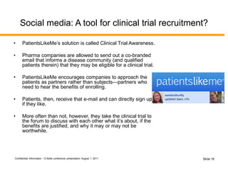 Confidential Information - G Betts conference presentation August 1, 2011 Slide 16
Social media: A tool for clinical trial recruitment?
• PatientsLikeMe’s solution is called Clinical Trial Awareness.
• Pharma companies are allowed to send out a co-branded
email that informs a disease community (and qualified
patients therein) that they may be eligible for a clinical trial.
• PatientsLikeMe encourages companies to approach the
patients as partners rather than subjects—partners who
need to hear the benefits of enrolling.
• Patients, then, receive that e-mail and can directly sign up
if they like.
• More often than not, however, they take the clinical trial to
the forum to discuss with each other what it’s about, if the
benefits are justified, and why it may or may not be
worthwhile.
 