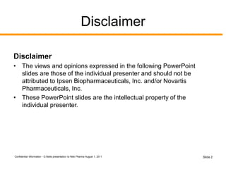 Disclaimer
Disclaimer
• The views and opinions expressed in the following PowerPoint
slides are those of the individual presenter and should not be
attributed to Ipsen Biopharmaceuticals, Inc. and/or Novartis
Pharmaceuticals, Inc.
• These PowerPoint slides are the intellectual property of the
individual presenter.
Confidential Information - G Betts presentation to Niiki Pharma August 1, 2011 Slide 2
 