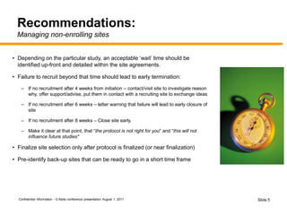Confidential Information - G Betts conference presentation August 1, 2011 Slide 5
Recommendations:
Managing non-enrolling sites
• Depending on the particular study, an acceptable ‘wait’ time should be
identified up-front and detailed within the site agreements.
• Failure to recruit beyond that time should lead to early termination:
– If no recruitment after 4 weeks from initiation – contact/visit site to investigate reason
why, offer support/advise, put them in contact with a recruiting site to exchange ideas
– If no recruitment after 6 weeks – letter warning that failure will lead to early closure of
site
– If no recruitment after 8 weeks – Close site early.
– Make it clear at that point, that “the protocol is not right for you” and “this will not
influence future studies"
• Finalize site selection only after protocol is finalized (or near finalization)
• Pre-identify back-up sites that can be ready to go in a short time frame
 