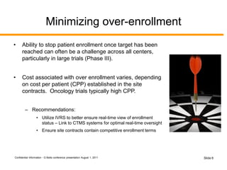 Confidential Information - G Betts conference presentation August 1, 2011 Slide 6
Minimizing over-enrollment
• Ability to stop patient enrollment once target has been
reached can often be a challenge across all centers,
particularly in large trials (Phase III).
• Cost associated with over enrollment varies, depending
on cost per patient (CPP) established in the site
contracts. Oncology trials typically high CPP.
– Recommendations:
• Utilize IVRS to better ensure real-time view of enrollment
status – Link to CTMS systems for optimal real-time oversight
• Ensure site contracts contain competitive enrollment terms
 