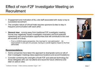 Confidential Information - G Betts conference presentation August 1, 2011 Slide 7
Effect of non-F2F Investigator Meeting on
Recruitment
• Engagement and motivation of ALL site staff associated with study is key to
successful recruitment
• The complex nature of clinical trials requires sponsors & sites to stay in
frequent communication with each other.
• General view: moving away from traditional F2F investigator meeting
format may negatively impact investigator motivation and limit potential
networking and communication opportunities that will contribute to the over
all success of a study
– From a LEAN 6-sigma perspective, this may lead to ‘sub-optimization’ . An
improvement in one part of a process, having an overall negative impact to the final
deliverable
Recommendations:
• Some companies have taken the approach to downgrade some (or all) of
their investigator meetings (less expensive locations and accommodations)
• Consider combining the strengths of both F2F and webcast technology for
those delegates who can not attend and record for future reference and
later on add-on sites
F2F
Webcast
 