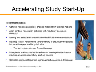 Confidential Information - G Betts conference presentation August 1, 2011 Slide 9
Accelerating Study Start-Up
Recommendations:
 Conduct rigorous analysis of protocol feasibility in targeted regions
 Align contract negotiation activities with regulatory document
collection
 Identify and select sites that utilize central IRBs whenever feasible
 Develop Master Agreements (and/or library of previously negotiated
terms) with repeat and targeted sites
 This also includes Informed Consent language
 Incorporate a reimbursement mechanism to compensate sites for
meeting an accelerated study start-up timeline
 Consider utilizing eDocument exchange technology (e.g. Intralinks)
 
