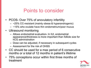 Points to consider
• PCOS- Over 75% of anovulatory infertility
– ~25% CC-resistant (mainly obese & hyperandrogenic)
– ~15% who ovulate have thin endometrium/poor mucus
• Ultrasound monitoring
– Allows endometrial evaluation- In IUI, endometrial
appearance/thickness is more important than follicle size for
hCG administration
– Dose can be adjusted, if necessary in subsequent cycles
– Assessment for the risk of OHSS
• CC should be used for a max period of 6 consecutive
months or a total of 12 months in patient’s lifetime
• 75% conceptions occur within first three months of
treatment
 