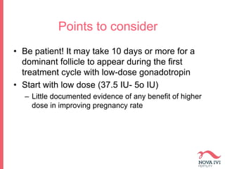 Points to consider
• Be patient! It may take 10 days or more for a
dominant follicle to appear during the first
treatment cycle with low-dose gonadotropin
• Start with low dose (37.5 IU- 5o IU)
– Little documented evidence of any benefit of higher
dose in improving pregnancy rate
 