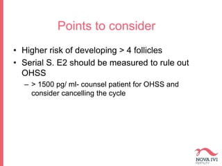 Points to consider
• Higher risk of developing > 4 follicles
• Serial S. E2 should be measured to rule out
OHSS
– > 1500 pg/ ml- counsel patient for OHSS and
consider cancelling the cycle
 