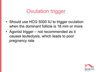 Ovulation trigger
• Should use HCG 5000 IU to trigger ovulation
when the dominant follicle is 18 mm or more
• Agonist trigger – not recommended as it
causes leuteolysis, which leads to poor
pregnancy rate
 