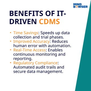 BENEFITS OF IT-
DRIVEN CDMS
• Time Savings: Speeds up data
collection and trial phases.
• Improved Accuracy: Reduces
human error with automation.
• Real-Time Access: Enables
continuous monitoring and
reporting.
• Regulatory Compliance:
Automated audit trails and
secure data management.
 
