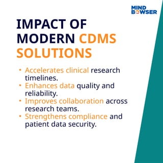 IMPACT OF
MODERN CDMS
SOLUTIONS
• Accelerates clinical research
timelines.
• Enhances data quality and
reliability.
• Improves collaboration across
research teams.
• Strengthens compliance and
patient data security.
 