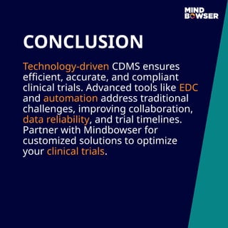 CONCLUSION
Technology-driven CDMS ensures
efficient, accurate, and compliant
clinical trials. Advanced tools like EDC
and automation address traditional
challenges, improving collaboration,
data reliability, and trial timelines.
Partner with Mindbowser for
customized solutions to optimize
your clinical trials.
 