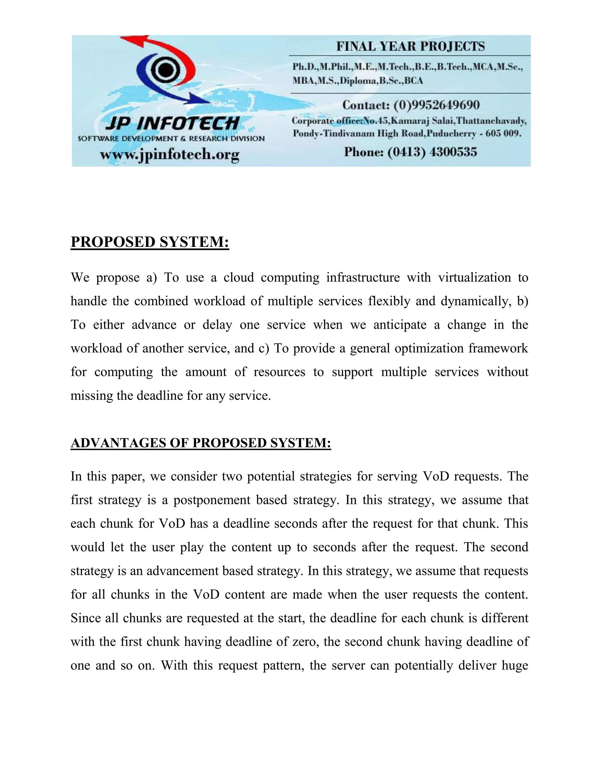 PROPOSED SYSTEM:
We propose a) To use a cloud computing infrastructure with virtualization to
handle the combined workload of multiple services flexibly and dynamically, b)
To either advance or delay one service when we anticipate a change in the
workload of another service, and c) To provide a general optimization framework
for computing the amount of resources to support multiple services without
missing the deadline for any service.
ADVANTAGES OF PROPOSED SYSTEM:
In this paper, we consider two potential strategies for serving VoD requests. The
first strategy is a postponement based strategy. In this strategy, we assume that
each chunk for VoD has a deadline seconds after the request for that chunk. This
would let the user play the content up to seconds after the request. The second
strategy is an advancement based strategy. In this strategy, we assume that requests
for all chunks in the VoD content are made when the user requests the content.
Since all chunks are requested at the start, the deadline for each chunk is different
with the first chunk having deadline of zero, the second chunk having deadline of
one and so on. With this request pattern, the server can potentially deliver huge
 