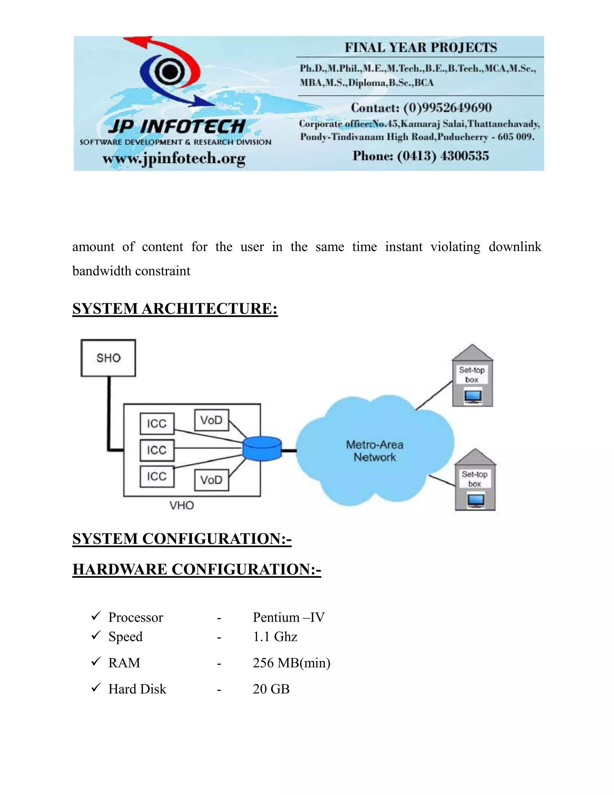 amount of content for the user in the same time instant violating downlink
bandwidth constraint
SYSTEM ARCHITECTURE:
SYSTEM CONFIGURATION:-
HARDWARE CONFIGURATION:-
 Processor - Pentium –IV
 Speed - 1.1 Ghz
 RAM - 256 MB(min)
 Hard Disk - 20 GB
 