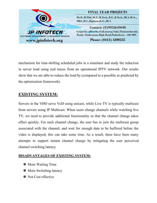 mechanism for time-shifting scheduled jobs in a simulator and study the reduction
in server load using real traces from an operational IPTV network. Our results
show that we are able to reduce the load by (compared to a possible as predicted by
the optimization framework).
EXISTING SYSTEM:
Servers in the VHO serve VoD using unicast, while Live TV is typically multicast
from servers using IP Multicast. When users change channels while watching live
TV, we need to provide additional functionality so that the channel change takes
effect quickly. For each channel change, the user has to join the multicast group
associated with the channel, and wait for enough data to be buffered before the
video is displayed; this can take some time. As a result, there have been many
attempts to support instant channel change by mitigating the user perceived
channel switching latency
DISADVANTAGES OF EXISTING SYSTEM:
 More Waiting Time
 More Switching latency
 Not Cost effective
 
