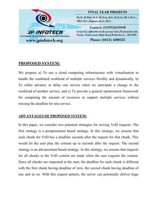 PROPOSED SYSTEM:
We propose a) To use a cloud computing infrastructure with virtualization to
handle the combined workload of multiple services flexibly and dynamically, b)
To either advance or delay one service when we anticipate a change in the
workload of another service, and c) To provide a general optimization framework
for computing the amount of resources to support multiple services without
missing the deadline for any service.
ADVANTAGES OF PROPOSED SYSTEM:
In this paper, we consider two potential strategies for serving VoD requests. The
first strategy is a postponement based strategy. In this strategy, we assume that
each chunk for VoD has a deadline seconds after the request for that chunk. This
would let the user play the content up to seconds after the request. The second
strategy is an advancement based strategy. In this strategy, we assume that requests
for all chunks in the VoD content are made when the user requests the content.
Since all chunks are requested at the start, the deadline for each chunk is different
with the first chunk having deadline of zero, the second chunk having deadline of
one and so on. With this request pattern, the server can potentially deliver huge
 