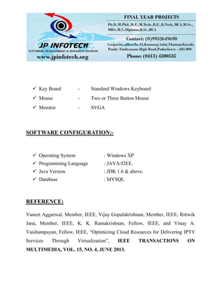  Key Board - Standard Windows Keyboard
 Mouse - Two or Three Button Mouse
 Monitor - SVGA
SOFTWARE CONFIGURATION:-
 Operating System : Windows XP
 Programming Language : JAVA/J2EE.
 Java Version : JDK 1.6 & above.
 Database : MYSQL
REFERENCE:
Vaneet Aggarwal, Member, IEEE, Vijay Gopalakrishnan, Member, IEEE, Rittwik
Jana, Member, IEEE, K. K. Ramakrishnan, Fellow, IEEE, and Vinay A.
Vaishampayan, Fellow, IEEE, “Optimizing Cloud Resources for Delivering IPTV
Services Through Virtualization”, IEEE TRANSACTIONS ON
MULTIMEDIA, VOL. 15, NO. 4, JUNE 2013.
 