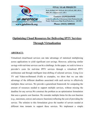 Optimizing Cloud Resources for Delivering IPTV Services
Through Virtualization
ABSTRACT:
Virtualized cloud-based services can take advantage of statistical multiplexing
across applications to yield significant cost savings. However, achieving similar
savings with real-time services can be a challenge. In this paper, we seek to lower a
provider’s costs for real-time IPTV services through a virtualized IPTV
architecture and through intelligent time-shifting of selected services. Using Live
TV and Video-on-Demand (VoD) as examples, we show that we can take
advantage of the different deadlines associated with each service to effectively
multiplex these services. We provide a generalized framework for computing the
amount of resources needed to support multiple services, without missing the
deadline for any service.We construct the problem as an optimization formulation
that uses a generic cost function. We consider multiple forms for the cost function
(e.g., maximum, convex and concave functions) reflecting the cost of providing the
service. The solution to this formulation gives the number of servers needed at
different time instants to support these services. We implement a simple
 