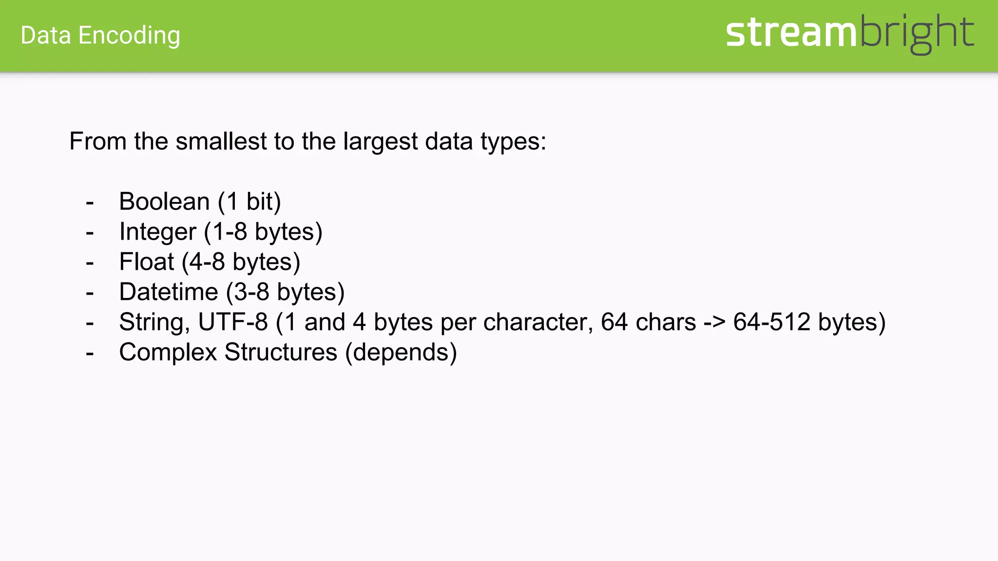 Data Encoding
From the smallest to the largest data types:
- Boolean (1 bit)
- Integer (1-8 bytes)
- Float (4-8 bytes)
- Datetime (3-8 bytes)
- String, UTF-8 (1 and 4 bytes per character, 64 chars -> 64-512 bytes)
- Complex Structures (depends)
 