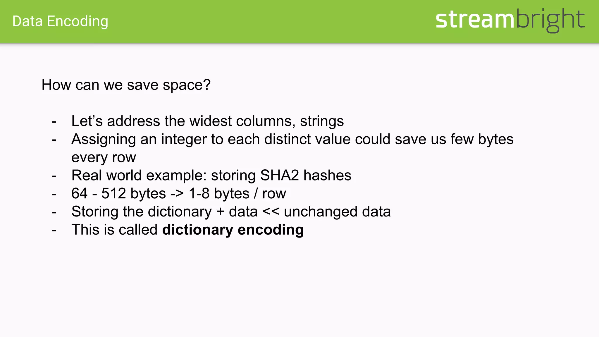 Data Encoding
How can we save space?
- Let’s address the widest columns, strings
- Assigning an integer to each distinct value could save us few bytes
every row
- Real world example: storing SHA2 hashes
- 64 - 512 bytes -> 1-8 bytes / row
- Storing the dictionary + data << unchanged data
- This is called dictionary encoding
 
