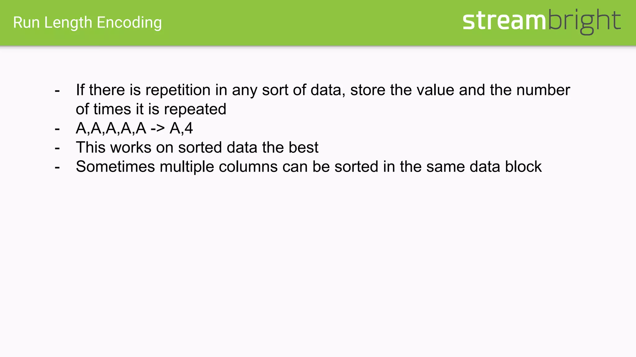 Run Length Encoding
- If there is repetition in any sort of data, store the value and the number
of times it is repeated
- A,A,A,A,A -> A,4
- This works on sorted data the best
- Sometimes multiple columns can be sorted in the same data block
 