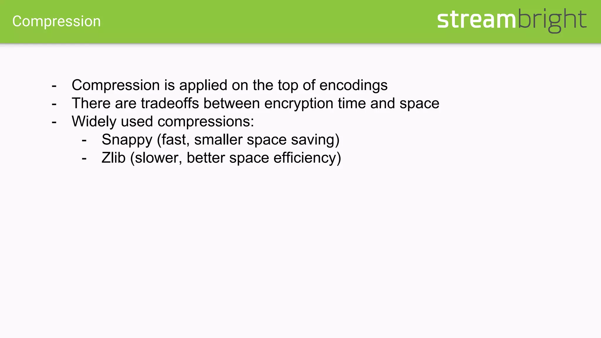 Compression
- Compression is applied on the top of encodings
- There are tradeoffs between encryption time and space
- Widely used compressions:
- Snappy (fast, smaller space saving)
- Zlib (slower, better space efficiency)
 